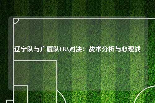 辽宁队与广厦队CBA对决：战术分析与心理战