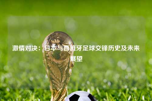 激情对决：日本与西班牙足球交锋历史及未来展望