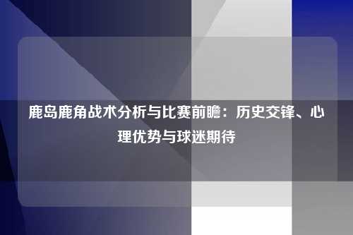 鹿岛鹿角战术分析与比赛前瞻：历史交锋、心理优势与球迷期待