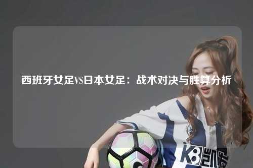 西班牙女足VS日本女足：战术对决与胜算分析