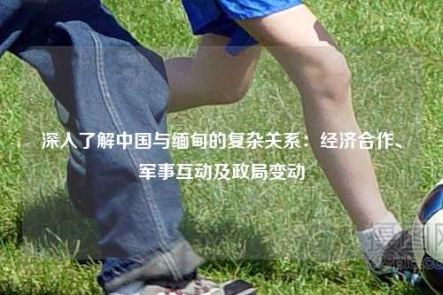 深入了解中国与缅甸的复杂关系：经济合作、军事互动及政局变动