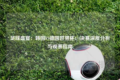足球盛宴：韩国VS德国世界杯1/4决赛深度分析与观赛指南