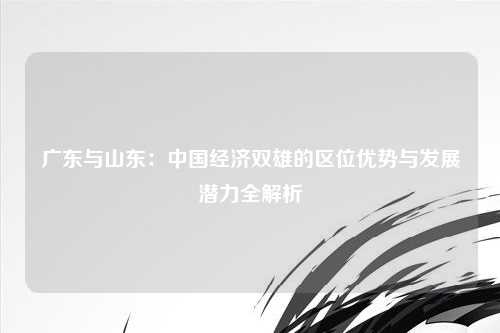 广东与山东：中国经济双雄的区位优势与发展潜力全解析