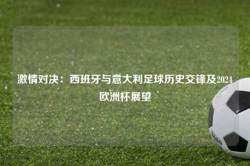 激情对决：西班牙与意大利足球历史交锋及2024欧洲杯展望