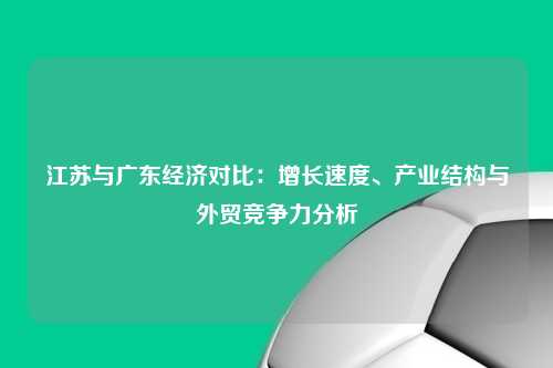 江苏与广东经济对比：增长速度、产业结构与外贸竞争力分析