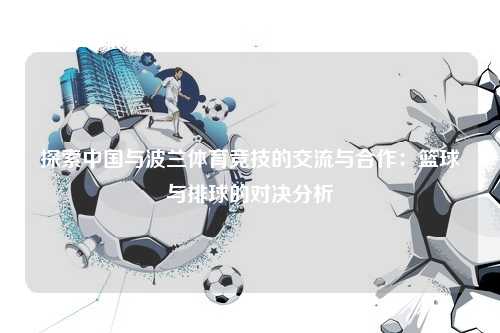 探索中国与波兰体育竞技的交流与合作：篮球与排球的对决分析