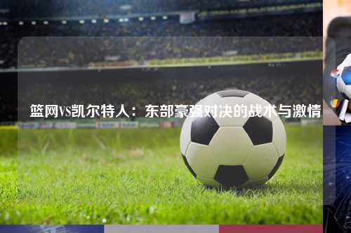 篮网VS凯尔特人：东部豪强对决的战术与激情