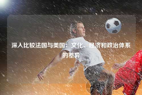 深入比较法国与美国：文化、经济和政治体系的差异
