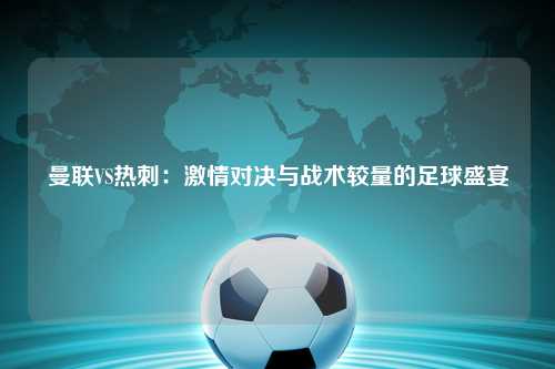 曼联VS热刺：激情对决与战术较量的足球盛宴