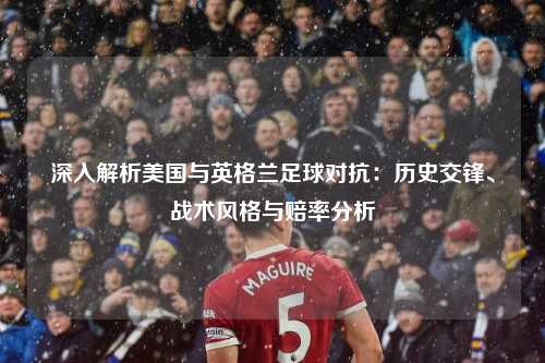 深入解析美国与英格兰足球对抗：历史交锋、战术风格与赔率分析