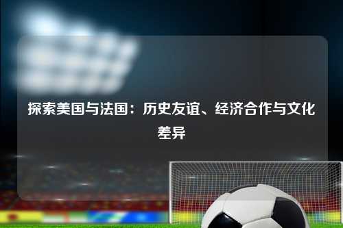 探索美国与法国：历史友谊、经济合作与文化差异