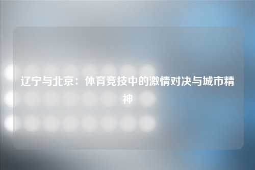 辽宁与北京：体育竞技中的激情对决与城市精神