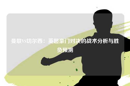 曼联VS切尔西：英超豪门对决的战术分析与胜负预测