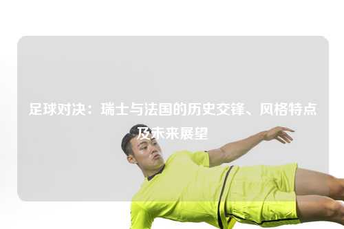 足球对决：瑞士与法国的历史交锋、风格特点及未来展望