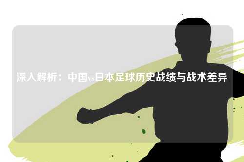 深入解析：中国vs日本足球历史战绩与战术差异
