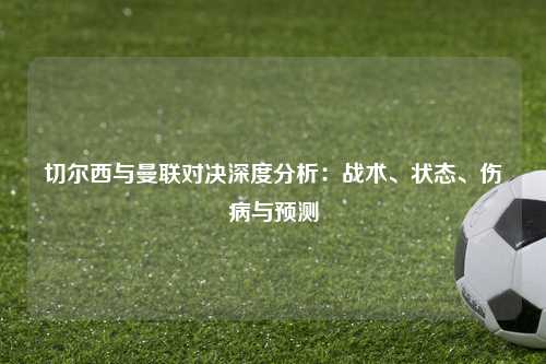 切尔西与曼联对决深度分析：战术、状态、伤病与预测