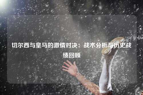 切尔西与皇马的激情对决：战术分析与历史战绩回顾