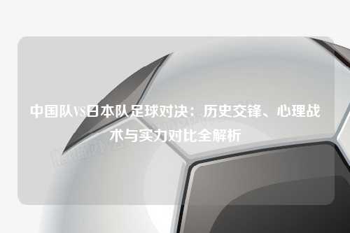 中国队VS日本队足球对决：历史交锋、心理战术与实力对比全解析