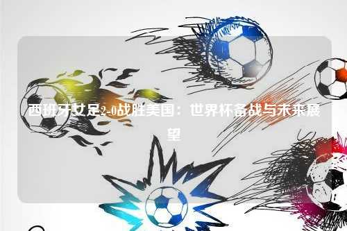 西班牙女足2-0战胜美国：世界杯备战与未来展望