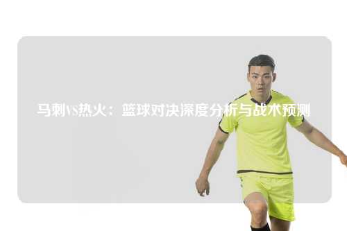 马刺VS热火：篮球对决深度分析与战术预测
