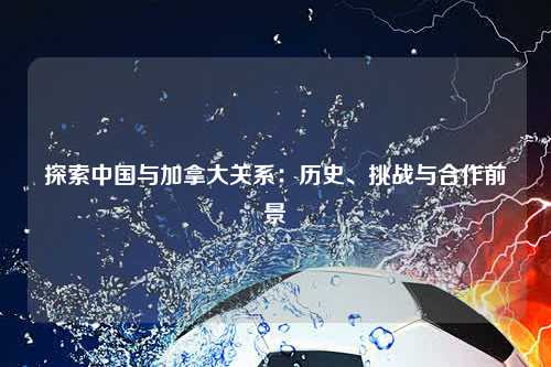 探索中国与加拿大关系：历史、挑战与合作前景