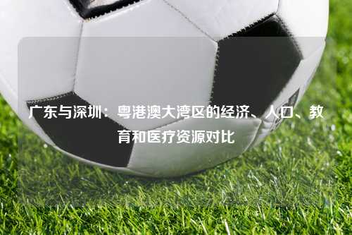 广东与深圳：粤港澳大湾区的经济、人口、教育和医疗资源对比