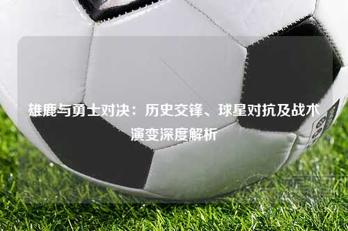 雄鹿与勇士对决：历史交锋、球星对抗及战术演变深度解析