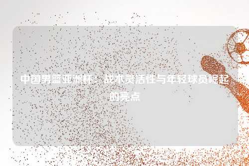 中国男篮亚洲杯：战术灵活性与年轻球员崛起的亮点