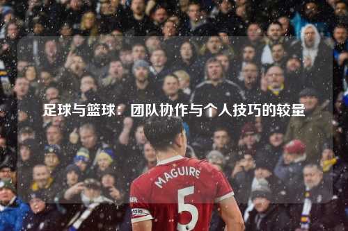 足球与篮球:团队协作与个人技巧的较量