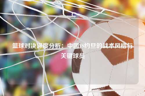 篮球对决深度分析：中国VS约旦的战术风格与关键球员