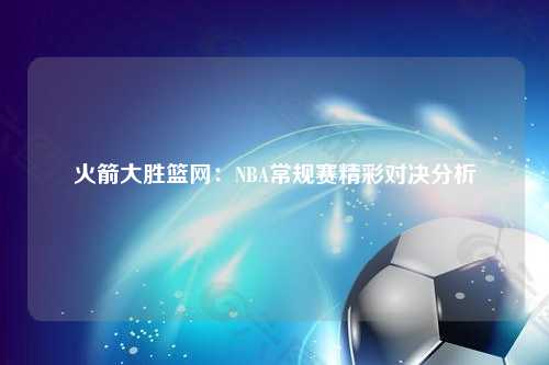 火箭大胜篮网：NBA常规赛精彩对决分析