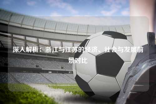 深入解析：浙江与江苏的经济、社会与发展前景对比
