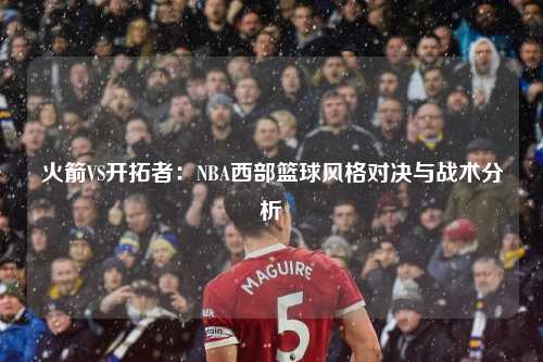 火箭VS开拓者:NBA西部篮球风格对决与战术分析