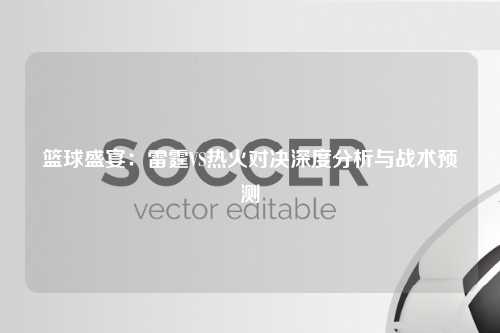 篮球盛宴：雷霆VS热火对决深度分析与战术预测