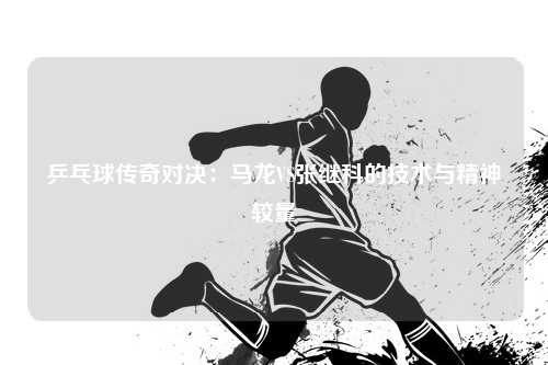 乒乓球传奇对决：马龙VS张继科的技术与精神较量