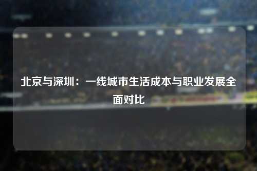 北京与深圳:一线城市生活成本与职业发展全面对比