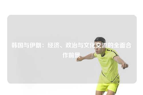 韩国与伊朗：经济、政治与文化交流的全面合作前景