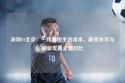 深圳VS北京：一线城市生活成本、薪资水平与职业发展全面对比
