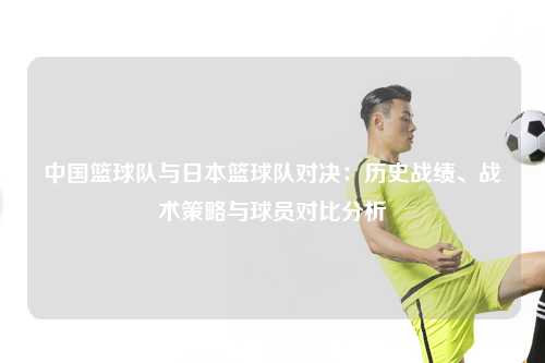 中国篮球队与日本篮球队对决：历史战绩、战术策略与球员对比分析