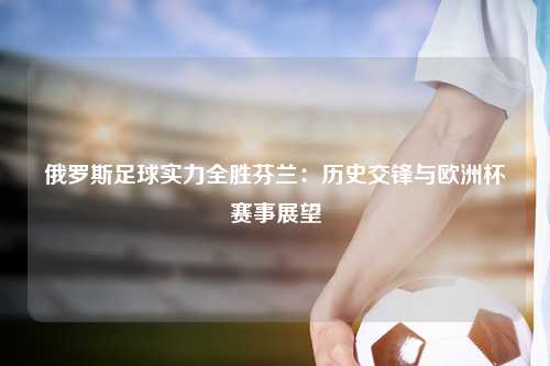 俄罗斯足球实力全胜芬兰：历史交锋与欧洲杯赛事展望