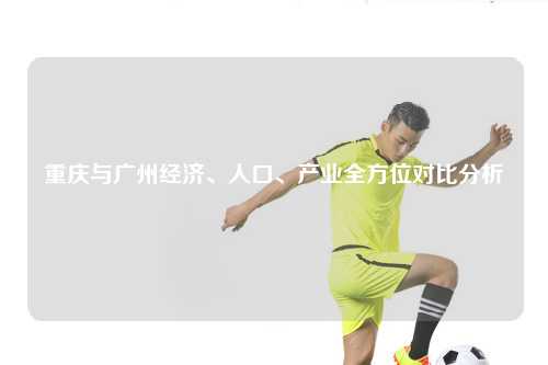 重庆与广州经济、人口、产业全方位对比分析