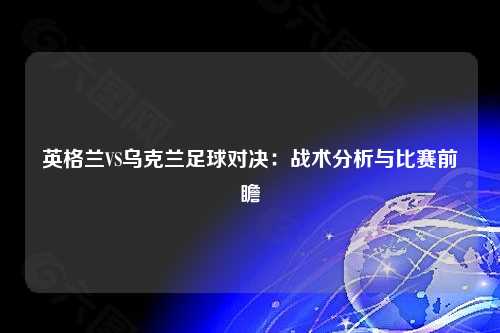 英格兰VS乌克兰足球对决：战术分析与比赛前瞻