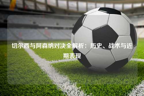 切尔西与阿森纳对决全解析：历史、战术与近期表现