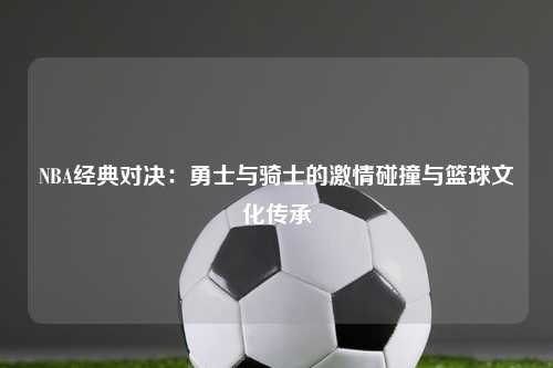 NBA经典对决：勇士与骑士的激情碰撞与篮球文化传承