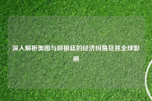 深入解析美国与阿根廷的经济纠葛及其全球影响