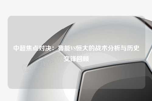 中超焦点对决：鲁能VS恒大的战术分析与历史交锋回顾
