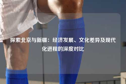 探索北京与新疆：经济发展、文化差异及现代化进程的深度对比
