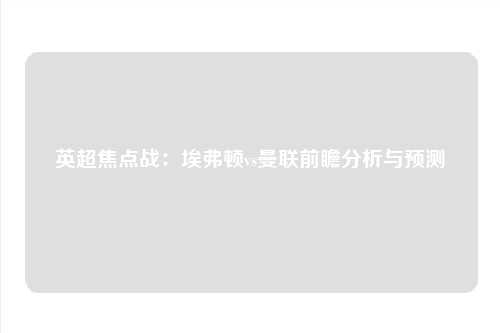 英超焦点战：埃弗顿vs曼联前瞻分析与预测