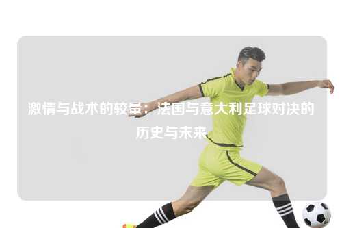 激情与战术的较量：法国与意大利足球对决的历史与未来