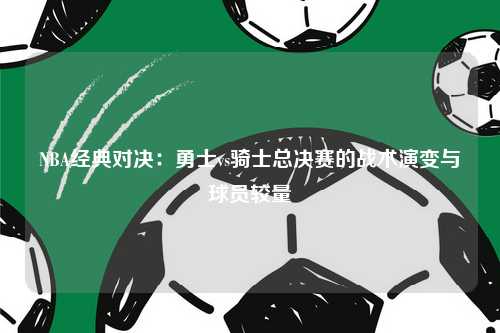 NBA经典对决：勇士vs骑士总决赛的战术演变与球员较量